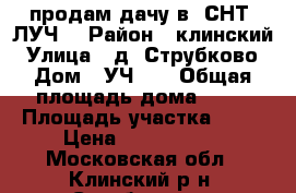 продам дачу в  СНТ “ЛУЧ“ › Район ­ клинский › Улица ­ д. Струбково › Дом ­ УЧ 45 › Общая площадь дома ­ 35 › Площадь участка ­ 14 › Цена ­ 4 000 000 - Московская обл., Клинский р-н, Струбково д. Недвижимость » Дома, коттеджи, дачи продажа   . Московская обл.